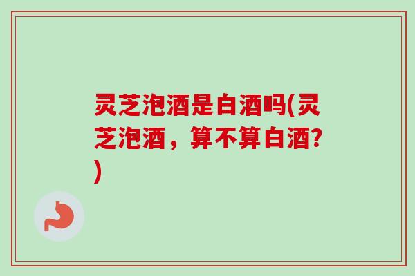 灵芝泡酒是白酒吗(灵芝泡酒,算不算白酒?) 灵芝泡酒是白酒吗(灵芝泡酒,算不算白酒?)