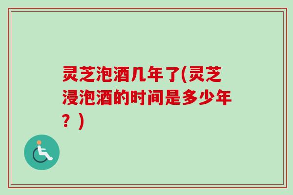 灵芝泡酒几年了(灵芝浸泡酒的时间是多少年?) 灵芝泡酒几年了(灵芝浸泡酒的时间是多少年?)