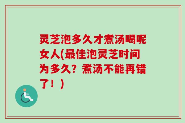 灵芝泡多久才煮汤喝呢女人(佳泡灵芝时间为多久?煮汤不能再错了!) 灵芝泡多久才煮汤喝呢女人(佳泡灵芝时间为多久?煮汤不能再错了!)