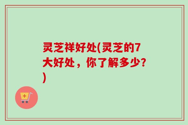 灵芝祥好处(灵芝的7大好处，你了解多少？)