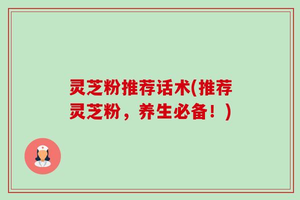 灵芝粉推荐话术(推荐灵芝粉,养生必备!) 灵芝粉推荐话术(推荐灵芝粉,养生必备!)