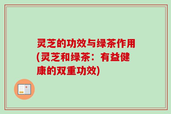灵芝的功效与绿茶作用(灵芝和绿茶:有益健康的双重功效) 灵芝的功效与绿茶作用(灵芝和绿茶:有益健康的双重功效)