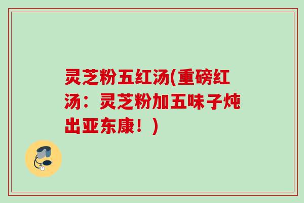 灵芝粉五红汤(重磅红汤：灵芝粉加五味子炖出亚东康！)