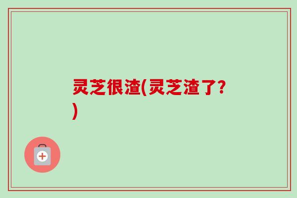 灵芝很渣(灵芝渣了?) 灵芝很渣(灵芝渣了?)