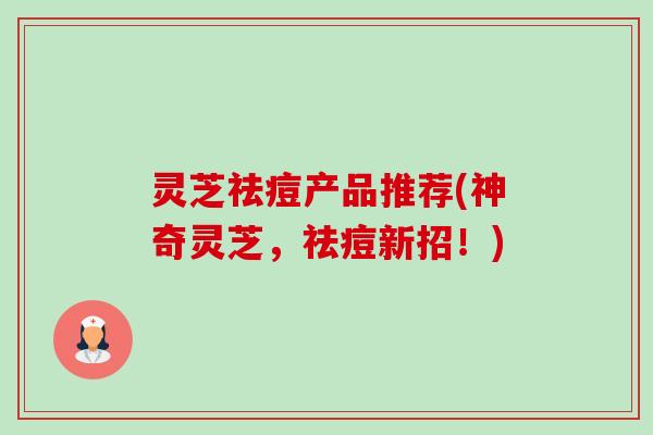 灵芝祛痘产品推荐(神奇灵芝,祛痘新招!) 灵芝祛痘产品推荐(神奇灵芝,祛痘新招!)