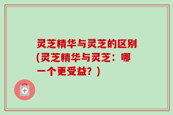 灵芝精华与灵芝的区别(灵芝精华与灵芝：哪一个更受益？)