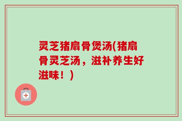 灵芝猪扇骨煲汤(猪扇骨灵芝汤，滋补养生好滋味！)