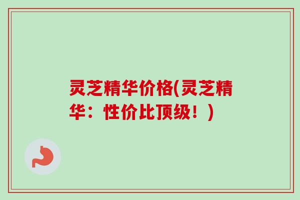 灵芝精华价格(灵芝精华：性价比！)