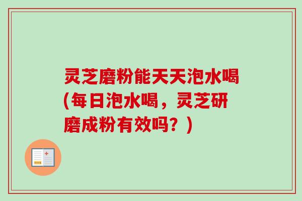 灵芝磨粉能天天泡水喝(每日泡水喝，灵芝研磨成粉有效吗？)