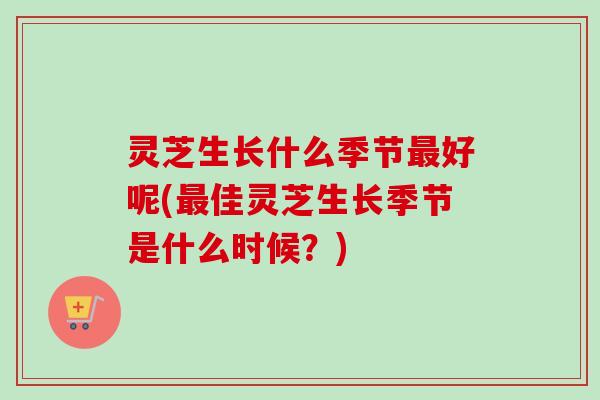 灵芝生长什么季节好呢(佳灵芝生长季节是什么时候?) 灵芝生长什么季节好呢(佳灵芝生长季节是什么时候?)