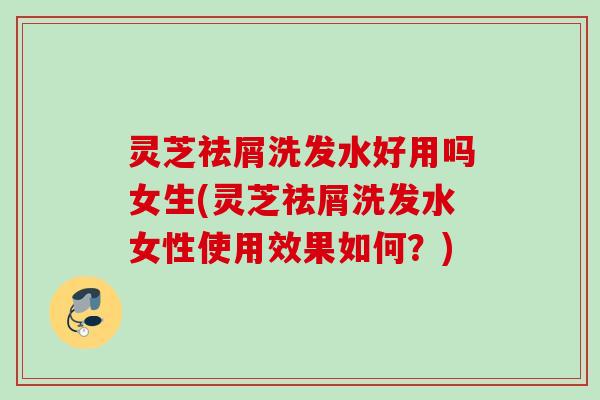灵芝祛屑洗发水好用吗女生(灵芝祛屑洗发水女性使用效果如何？)