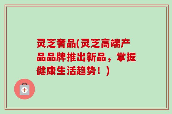 灵芝奢品(灵芝高端产品品牌推出新品,掌握健康生活趋势!) 灵芝奢品(灵芝高端产品品牌推出新品,掌握健康生活趋势!)