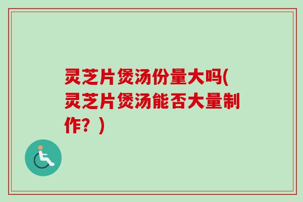 灵芝片煲汤份量大吗(灵芝片煲汤能否大量制作?) 灵芝片煲汤份量大吗(灵芝片煲汤能否大量制作?)