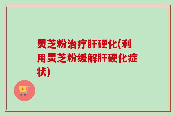 灵芝粉(利用灵芝粉缓解症状) 灵芝粉(利用灵芝粉缓解症状)