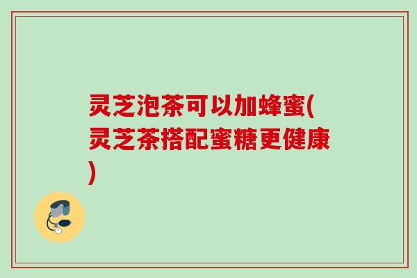 灵芝泡茶可以加蜂蜜(灵芝茶搭配蜜糖更健康)