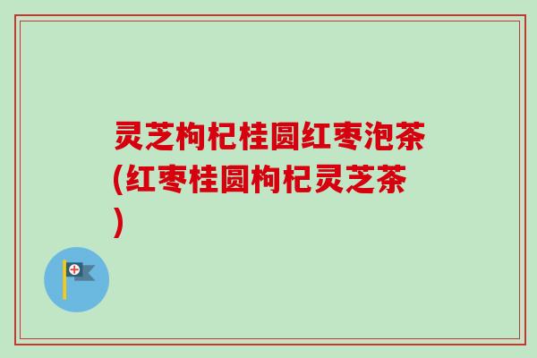 灵芝枸杞桂圆红枣泡茶(红枣桂圆枸杞灵芝茶)