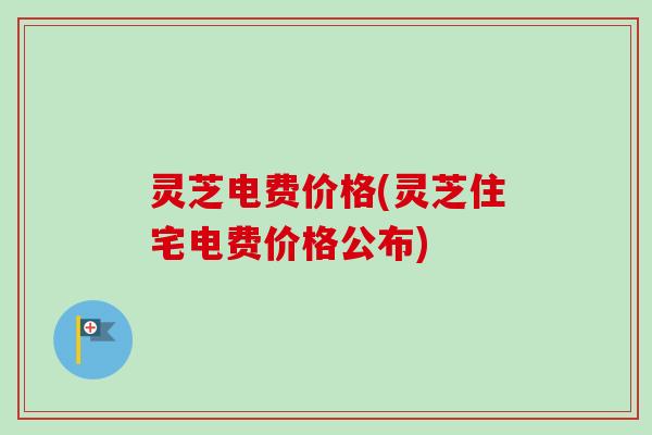 灵芝电费价格(灵芝住宅电费价格公布) 灵芝电费价格(灵芝住宅电费价格公布)