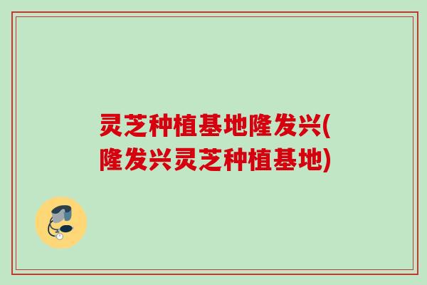 灵芝种植基地隆发兴(隆发兴灵芝种植基地) 灵芝种植基地隆发兴(隆发兴灵芝种植基地)
