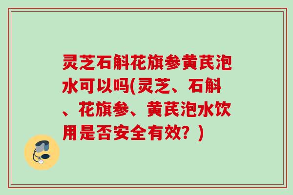 灵芝石斛花旗参黄芪泡水可以吗(灵芝、石斛、花旗参、黄芪泡水饮用是否安全有效?) 灵芝石斛花旗参黄芪泡水可以吗(灵芝、石斛、花旗参、黄芪泡水饮用是否安全有效?)