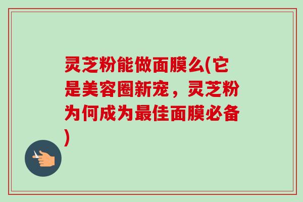 灵芝粉能做面膜么(它是美容圈新宠，灵芝粉为何成为佳面膜必备)