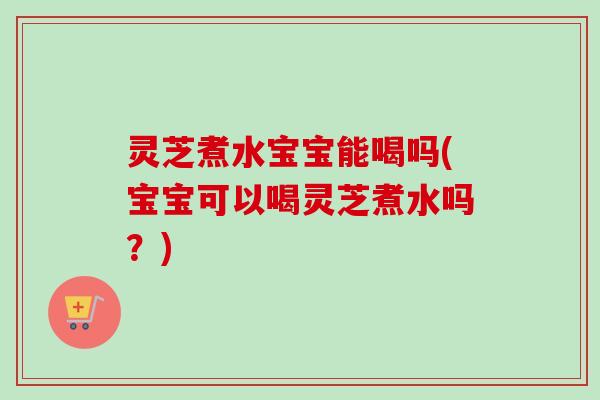 灵芝煮水宝宝能喝吗(宝宝可以喝灵芝煮水吗？)