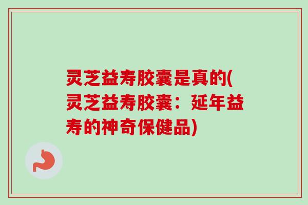 灵芝益寿胶囊是真的(灵芝益寿胶囊:延年益寿的神奇保健品) 灵芝益寿胶囊是真的(灵芝益寿胶囊:延年益寿的神奇保健品)