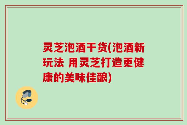灵芝泡酒干货(泡酒新玩法 用灵芝打造更健康的美味佳酿)