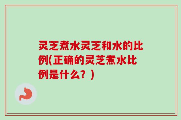 灵芝煮水灵芝和水的比例(正确的灵芝煮水比例是什么?) 灵芝煮水灵芝和水的比例(正确的灵芝煮水比例是什么?)