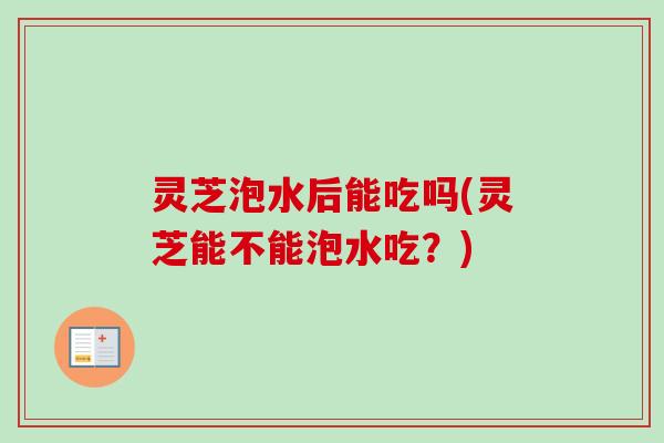 灵芝泡水后能吃吗(灵芝能不能泡水吃？)