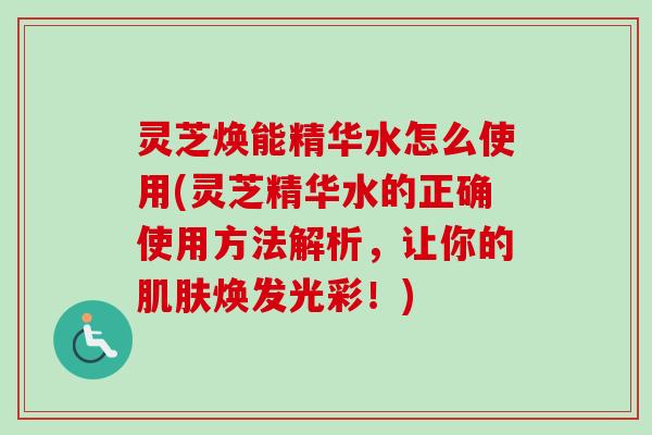 灵芝焕能精华水怎么使用(灵芝精华水的正确使用方法解析,让你的焕发光彩!) 灵芝焕能精华水怎么使用(灵芝精华水的正确使用方法解析,让你的焕发光彩!)