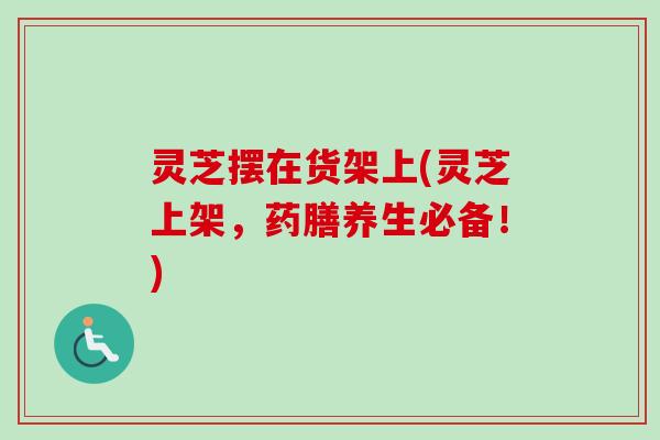灵芝摆在货架上(灵芝上架,药膳养生必备!) 灵芝摆在货架上(灵芝上架,药膳养生必备!)