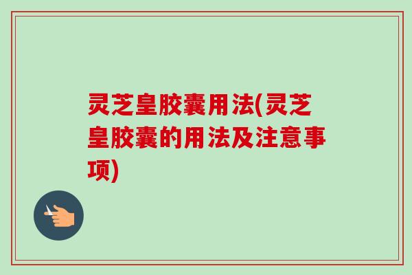 灵芝皇胶囊用法(灵芝皇胶囊的用法及注意事项) 灵芝皇胶囊用法(灵芝皇胶囊的用法及注意事项)