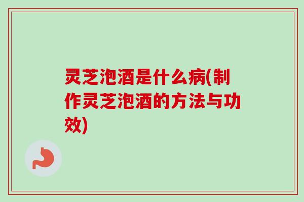 灵芝泡酒是什么(制作灵芝泡酒的方法与功效) 灵芝泡酒是什么(制作灵芝泡酒的方法与功效)