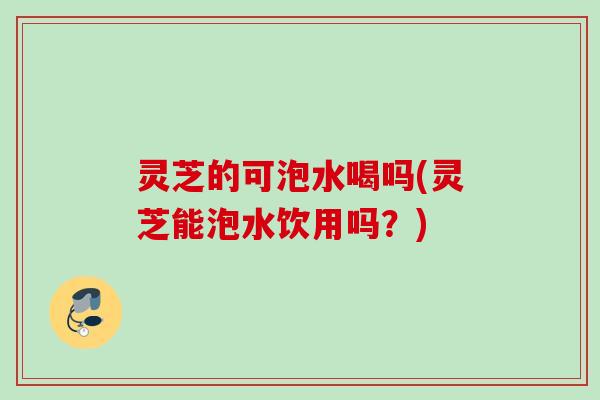 灵芝的可泡水喝吗(灵芝能泡水饮用吗？)
