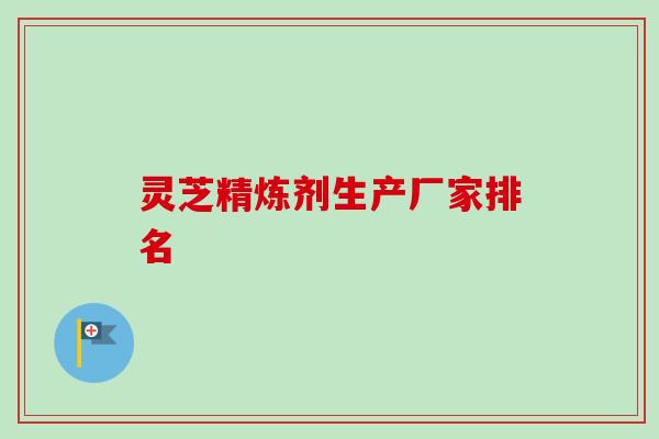 灵芝精炼剂生产厂家排名 灵芝精炼剂生产厂家排名