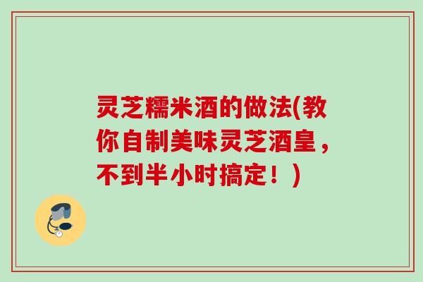 灵芝糯米酒的做法(教你自制美味灵芝酒皇，不到半小时搞定！)