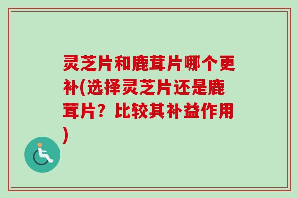 灵芝片和鹿茸片哪个更补(选择灵芝片还是鹿茸片?比较其补益作用) 灵芝片和鹿茸片哪个更补(选择灵芝片还是鹿茸片?比较其补益作用)