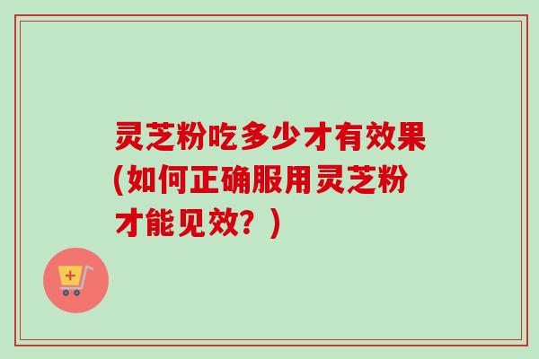 灵芝粉吃多少才有效果(如何正确服用灵芝粉才能见效?) 灵芝粉吃多少才有效果(如何正确服用灵芝粉才能见效?)