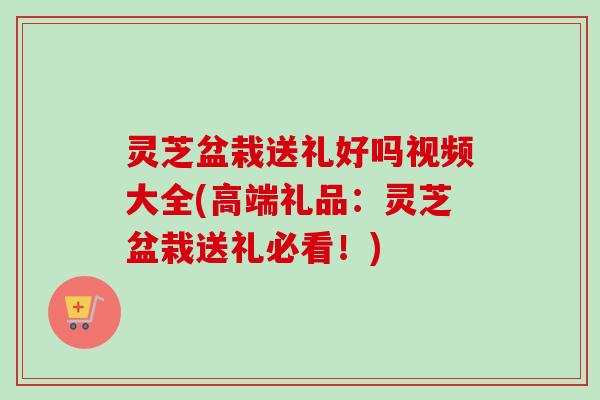 灵芝盆栽送礼好吗视频大全(高端礼品:灵芝盆栽送礼必看!) 灵芝盆栽送礼好吗视频大全(高端礼品:灵芝盆栽送礼必看!)