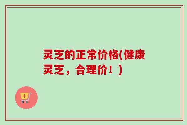 灵芝的正常价格(健康灵芝,合理价!) 灵芝的正常价格(健康灵芝,合理价!)