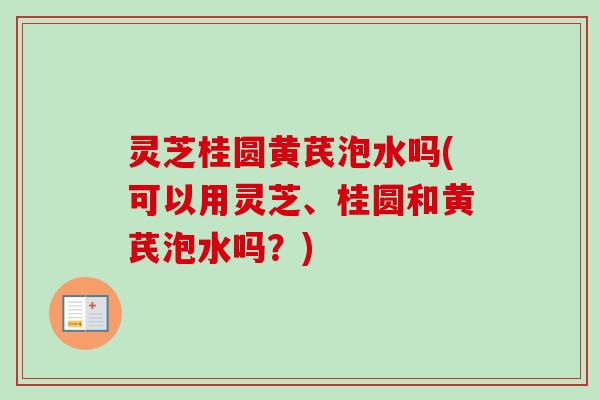 灵芝桂圆黄芪泡水吗(可以用灵芝、桂圆和黄芪泡水吗？)