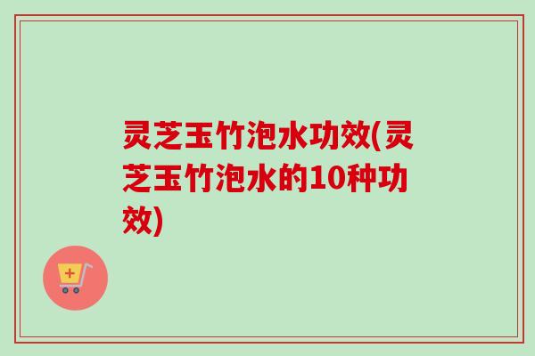 灵芝玉竹泡水功效(灵芝玉竹泡水的10种功效) 灵芝玉竹泡水功效(灵芝玉竹泡水的10种功效)