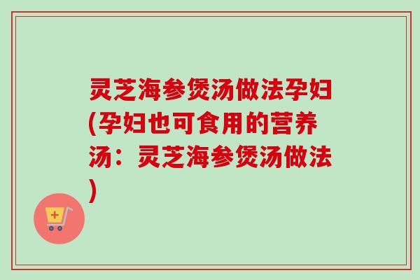 灵芝海参煲汤做法孕妇(孕妇也可食用的营养汤：灵芝海参煲汤做法)