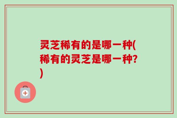 灵芝稀有的是哪一种(稀有的灵芝是哪一种？)