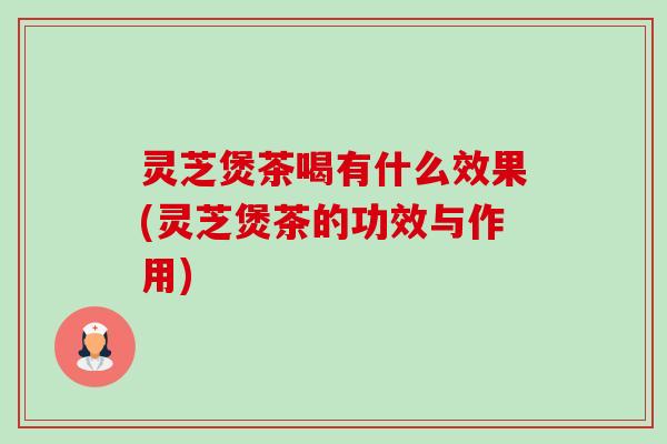 灵芝煲茶喝有什么效果(灵芝煲茶的功效与作用)