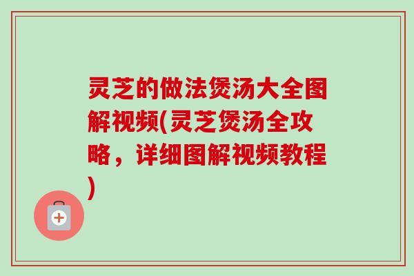 灵芝的做法煲汤大全图解视频(灵芝煲汤全攻略,详细图解视频教程) 灵芝的做法煲汤大全图解视频(灵芝煲汤全攻略,详细图解视频教程)