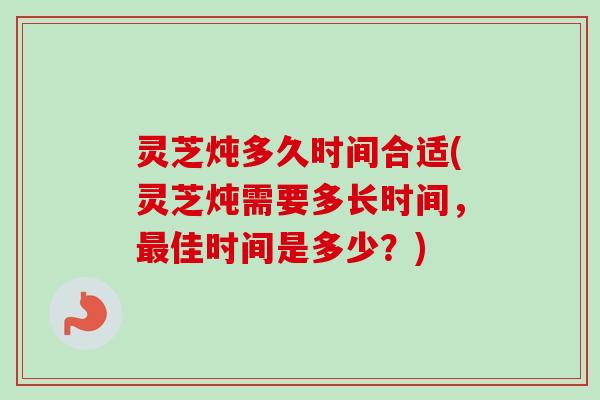 灵芝炖多久时间合适(灵芝炖需要多长时间,佳时间是多少?) 灵芝炖多久时间合适(灵芝炖需要多长时间,佳时间是多少?)