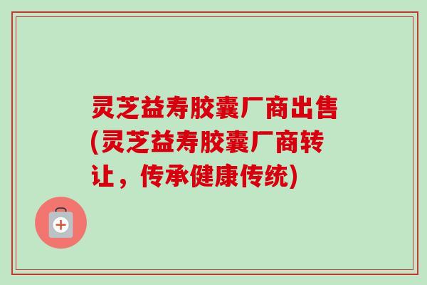 灵芝益寿胶囊厂商出售(灵芝益寿胶囊厂商转让,传承健康传统) 灵芝益寿胶囊厂商出售(灵芝益寿胶囊厂商转让,传承健康传统)