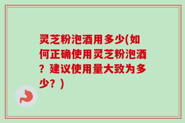灵芝粉泡酒用多少(如何正确使用灵芝粉泡酒？建议使用量大致为多少？)