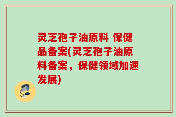 灵芝孢子油原料 保健品备案(灵芝孢子油原料备案,保健领域加速发展) 灵芝孢子油原料 保健品备案(灵芝孢子油原料备案,保健领域加速发展)